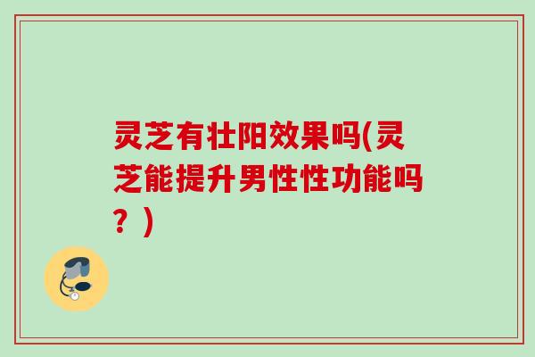 灵芝有壮阳效果吗(灵芝能提升男性性功能吗?) 灵芝有壮阳效果吗(灵芝能提升男性性功能吗?)