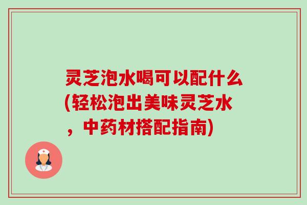 灵芝泡水喝可以配什么(轻松泡出美味灵芝水,材搭配指南) 灵芝泡水喝可以配什么(轻松泡出美味灵芝水,材搭配指南)