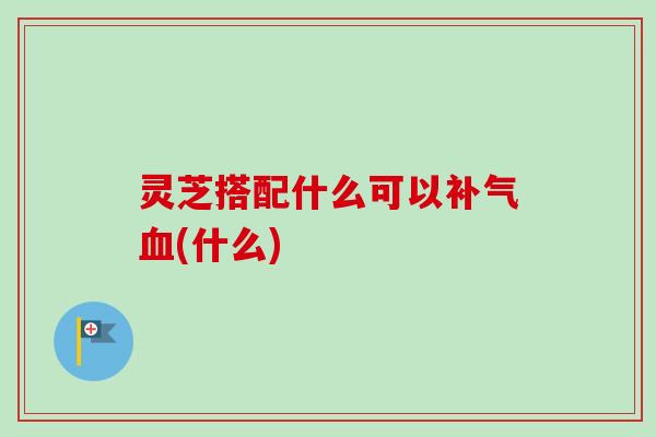 灵芝搭配什么可以(什么) 灵芝搭配什么可以(什么)