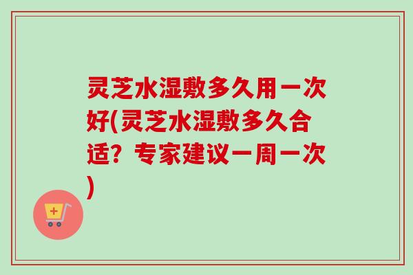 灵芝水湿敷多久用一次好(灵芝水湿敷多久合适?专家建议一周一次) 灵芝水湿敷多久用一次好(灵芝水湿敷多久合适?专家建议一周一次)