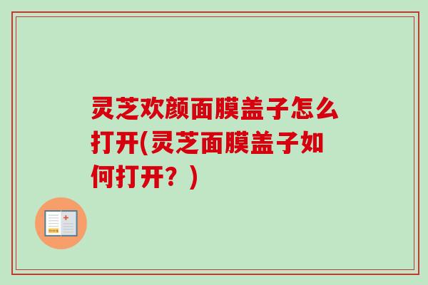灵芝欢颜面膜盖子怎么打开(灵芝面膜盖子如何打开?) 灵芝欢颜面膜盖子怎么打开(灵芝面膜盖子如何打开?)