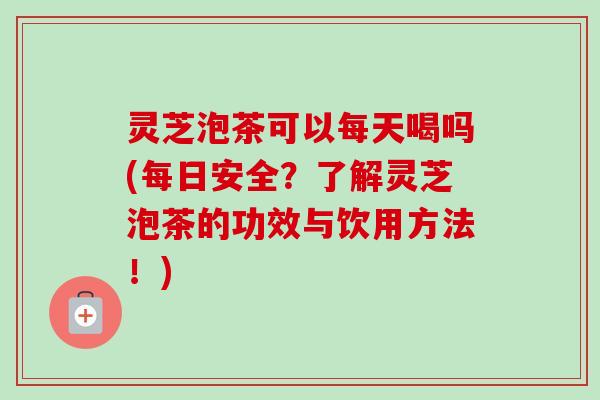 灵芝泡茶可以每天喝吗(每日安全?了解灵芝泡茶的功效与饮用方法!) 灵芝泡茶可以每天喝吗(每日安全?了解灵芝泡茶的功效与饮用方法!)