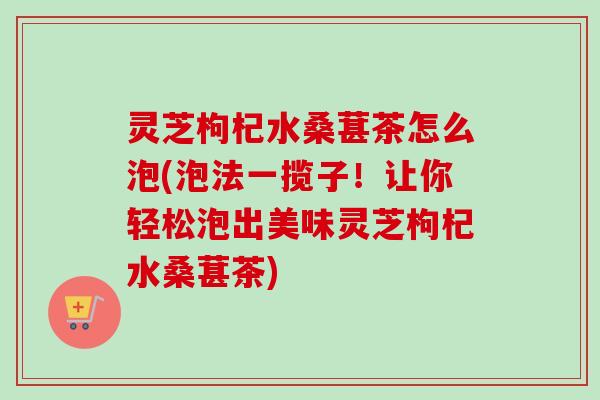 灵芝枸杞水桑葚茶怎么泡(泡法一揽子!让你轻松泡出美味灵芝枸杞水桑葚茶) 灵芝枸杞水桑葚茶怎么泡(泡法一揽子!让你轻松泡出美味灵芝枸杞水桑葚茶)