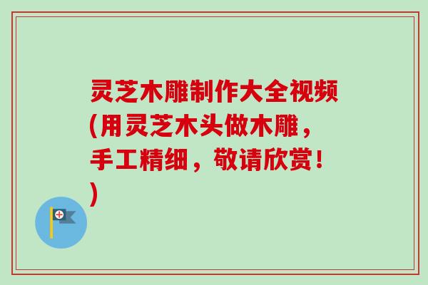 灵芝木雕制作大全视频(用灵芝木头做木雕,手工精细,敬请欣赏!) 灵芝木雕制作大全视频(用灵芝木头做木雕,手工精细,敬请欣赏!)