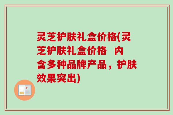 灵芝护肤礼盒价格(灵芝护肤礼盒价格 内含多种品牌产品,护肤效果突出) 灵芝护肤礼盒价格(灵芝护肤礼盒价格 内含多种品牌产品,护肤效果突出)