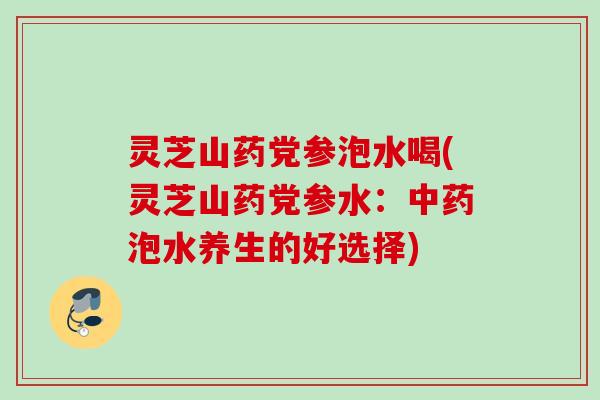 灵芝山药党参泡水喝(灵芝山药党参水:泡水养生的好选择) 灵芝山药党参泡水喝(灵芝山药党参水:泡水养生的好选择)