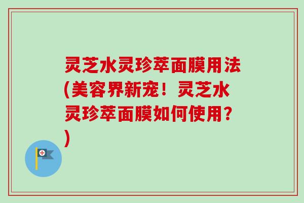 灵芝水灵珍萃面膜用法(美容界新宠!灵芝水灵珍萃面膜如何使用?) 灵芝水灵珍萃面膜用法(美容界新宠!灵芝水灵珍萃面膜如何使用?)