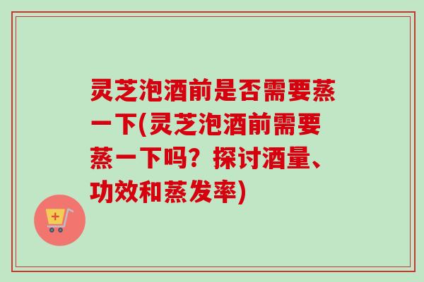 灵芝泡酒前是否需要蒸一下(灵芝泡酒前需要蒸一下吗?探讨酒量、功效和蒸发率) 灵芝泡酒前是否需要蒸一下(灵芝泡酒前需要蒸一下吗?探讨酒量、功效和蒸发率)