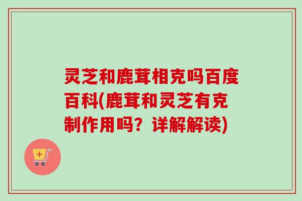 灵芝和鹿茸相克吗百度百科(鹿茸和灵芝有克制作用吗？详解解读)