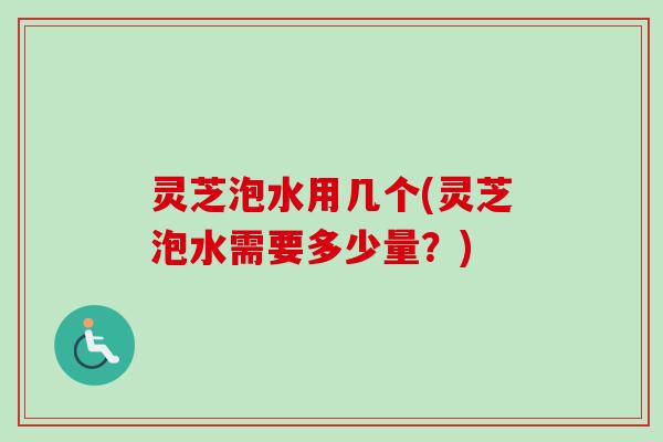 灵芝泡水用几个(灵芝泡水需要多少量?) 灵芝泡水用几个(灵芝泡水需要多少量?)