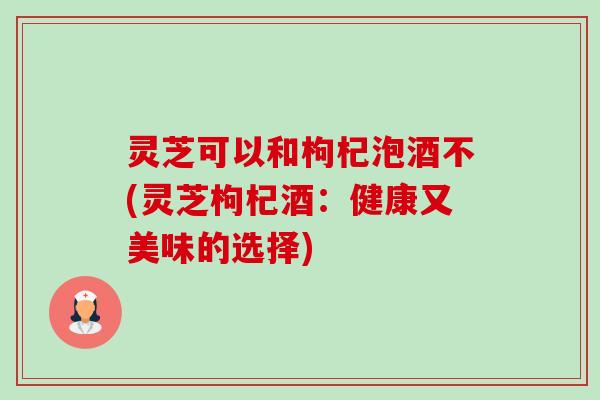 灵芝可以和枸杞泡酒不(灵芝枸杞酒:健康又美味的选择) 灵芝可以和枸杞泡酒不(灵芝枸杞酒:健康又美味的选择)