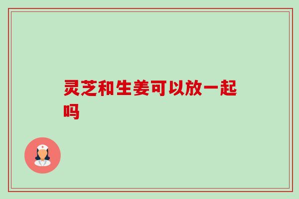 灵芝和生姜可以放一起吗 灵芝和生姜可以放一起吗