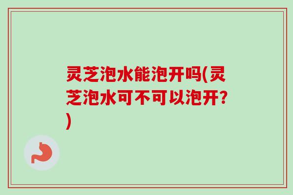 灵芝泡水能泡开吗(灵芝泡水可不可以泡开?) 灵芝泡水能泡开吗(灵芝泡水可不可以泡开?)