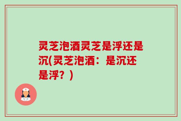 灵芝泡酒灵芝是浮还是沉(灵芝泡酒:是沉还是浮?) 灵芝泡酒灵芝是浮还是沉(灵芝泡酒:是沉还是浮?)