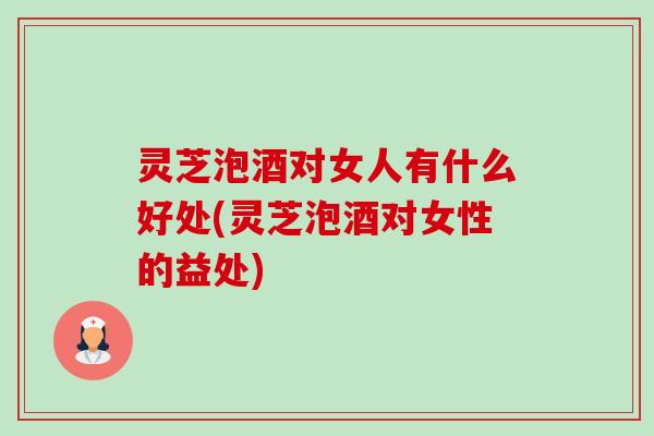 灵芝泡酒对女人有什么好处(灵芝泡酒对女性的益处)