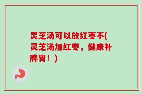 灵芝汤可以放红枣不(灵芝汤加红枣，健康补脾胃！)
