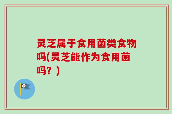 灵芝属于食用菌类食物吗(灵芝能作为食用菌吗？)