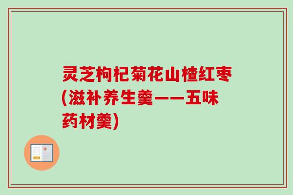 灵芝枸杞菊花山楂红枣(滋补养生羹——五味药材羹) 灵芝枸杞菊花山楂红枣(滋补养生羹——五味药材羹)