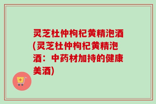 灵芝杜仲枸杞黄精泡酒(灵芝杜仲枸杞黄精泡酒：材加持的健康美酒)