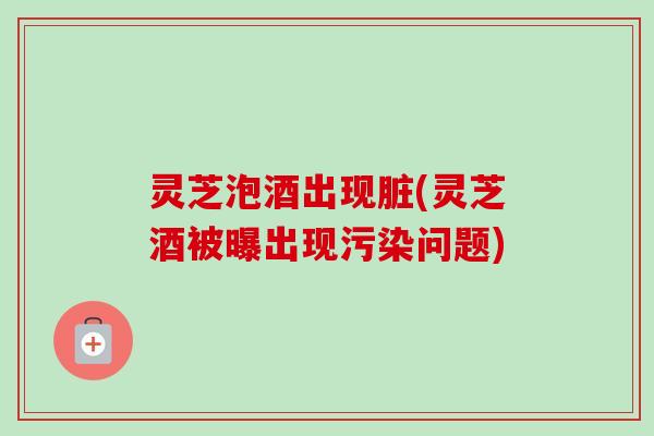 灵芝泡酒出现脏(灵芝酒被曝出现污染问题) 灵芝泡酒出现脏(灵芝酒被曝出现污染问题)