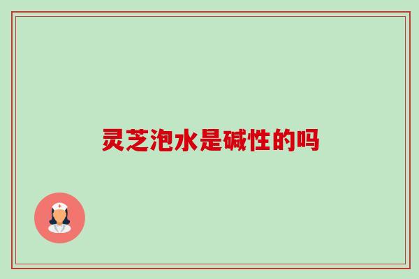灵芝泡水是碱性的吗 灵芝泡水是碱性的吗