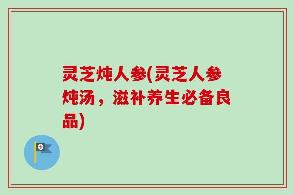 灵芝炖人参(灵芝人参炖汤,滋补养生必备良品) 灵芝炖人参(灵芝人参炖汤,滋补养生必备良品)