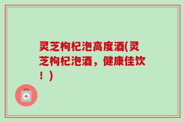 灵芝枸杞泡高度酒(灵芝枸杞泡酒,健康佳饮!) 灵芝枸杞泡高度酒(灵芝枸杞泡酒,健康佳饮!)