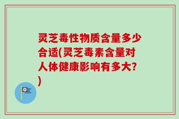 灵芝毒性物质含量多少合适(灵芝毒素含量对人体健康影响有多大?) 灵芝毒性物质含量多少合适(灵芝毒素含量对人体健康影响有多大?)