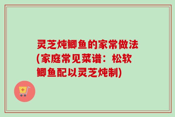 灵芝炖鲫鱼的家常做法(家庭常见菜谱:松软鲫鱼配以灵芝炖制) 灵芝炖鲫鱼的家常做法(家庭常见菜谱:松软鲫鱼配以灵芝炖制)