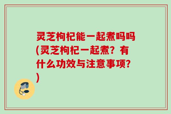 灵芝枸杞能一起煮吗吗(灵芝枸杞一起煮?有什么功效与注意事项?) 灵芝枸杞能一起煮吗吗(灵芝枸杞一起煮?有什么功效与注意事项?)