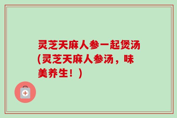 灵芝天麻人参一起煲汤(灵芝天麻人参汤,味美养生!) 灵芝天麻人参一起煲汤(灵芝天麻人参汤,味美养生!)