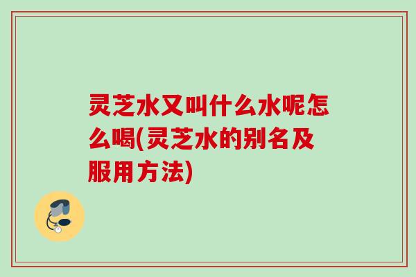 灵芝水又叫什么水呢怎么喝(灵芝水的别名及服用方法)