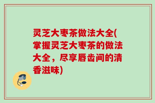 灵芝大枣茶做法大全(掌握灵芝大枣茶的做法大全,尽享唇齿间的清香滋味) 灵芝大枣茶做法大全(掌握灵芝大枣茶的做法大全,尽享唇齿间的清香滋味)