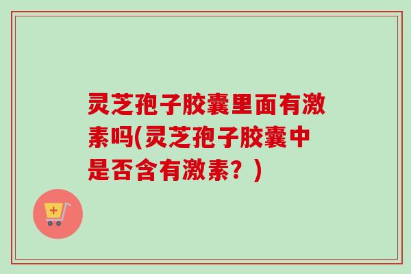 灵芝孢子胶囊里面有激素吗(灵芝孢子胶囊中是否含有激素?) 灵芝孢子胶囊里面有激素吗(灵芝孢子胶囊中是否含有激素?)