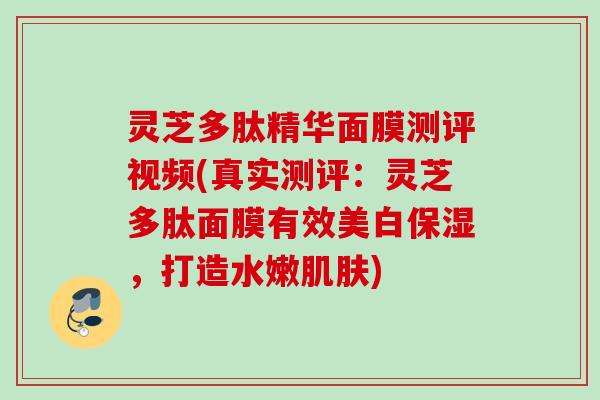 灵芝多肽精华面膜测评视频(真实测评:灵芝多肽面膜有效美白保湿,打造水嫩) 灵芝多肽精华面膜测评视频(真实测评:灵芝多肽面膜有效美白保湿,打造水嫩)