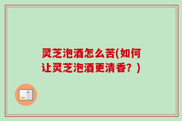 灵芝泡酒怎么苦(如何让灵芝泡酒更清香?) 灵芝泡酒怎么苦(如何让灵芝泡酒更清香?)