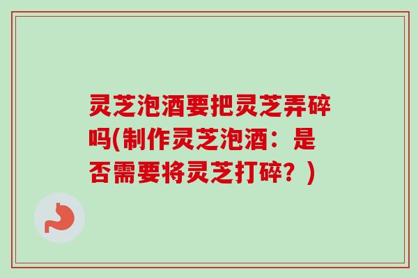 灵芝泡酒要把灵芝弄碎吗(制作灵芝泡酒：是否需要将灵芝打碎？)