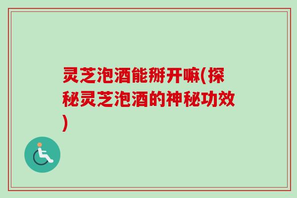 灵芝泡酒能掰开嘛(探秘灵芝泡酒的神秘功效) 灵芝泡酒能掰开嘛(探秘灵芝泡酒的神秘功效)