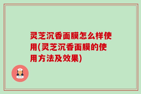 灵芝沉香面膜怎么样使用(灵芝沉香面膜的使用方法及效果) 灵芝沉香面膜怎么样使用(灵芝沉香面膜的使用方法及效果)