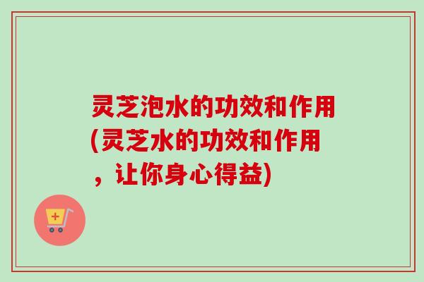 灵芝泡水的功效和作用(灵芝水的功效和作用,让你身心得益) 灵芝泡水的功效和作用(灵芝水的功效和作用,让你身心得益)