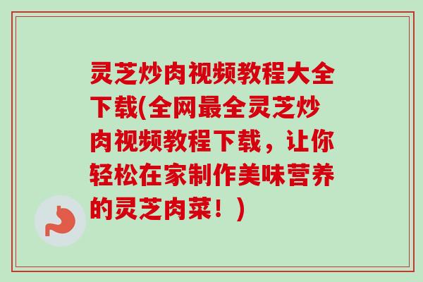 灵芝炒肉视频教程大全下载(全网全灵芝炒肉视频教程下载，让你轻松在家制作美味营养的灵芝肉菜！)