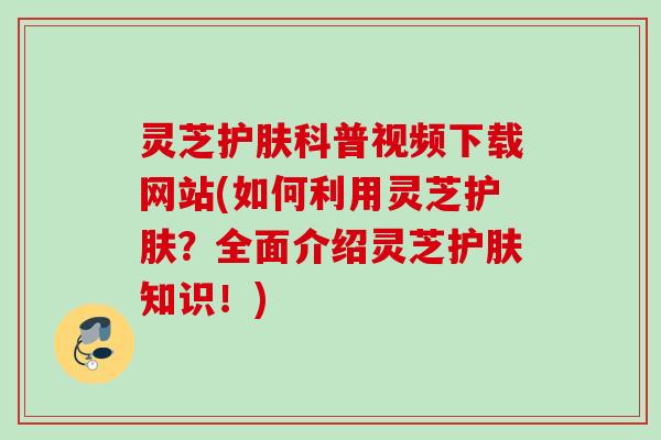 灵芝护肤科普视频下载网站(如何利用灵芝护肤?全面介绍灵芝护肤知识!) 灵芝护肤科普视频下载网站(如何利用灵芝护肤?全面介绍灵芝护肤知识!)