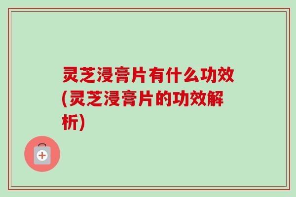 灵芝浸膏片有什么功效(灵芝浸膏片的功效解析) 灵芝浸膏片有什么功效(灵芝浸膏片的功效解析)