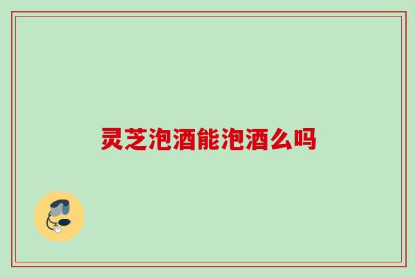 灵芝泡酒能泡酒么吗 灵芝泡酒能泡酒么吗