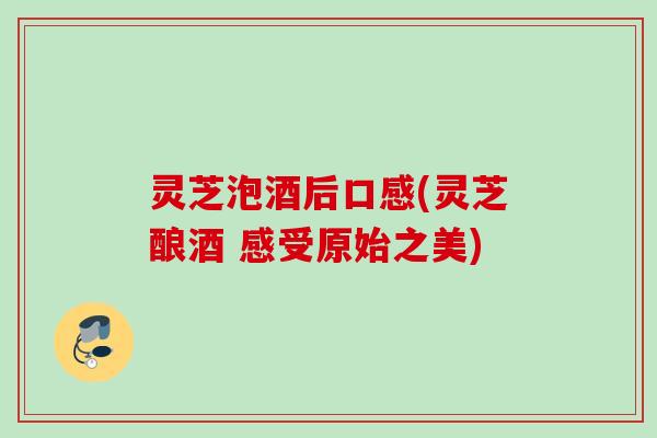 灵芝泡酒后口感(灵芝酿酒 感受原始之美)