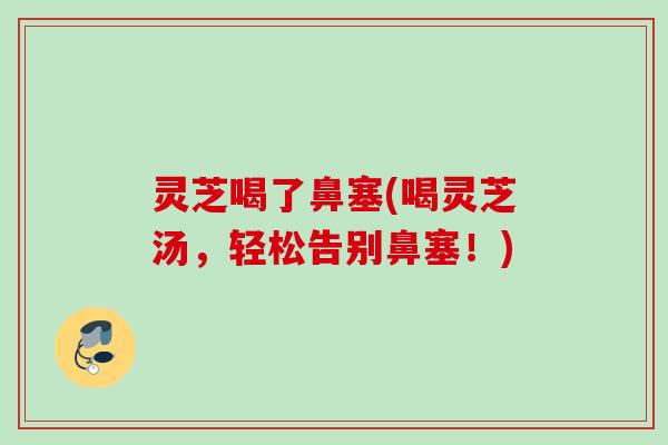灵芝喝了鼻塞(喝灵芝汤,轻松告别鼻塞!) 灵芝喝了鼻塞(喝灵芝汤,轻松告别鼻塞!)