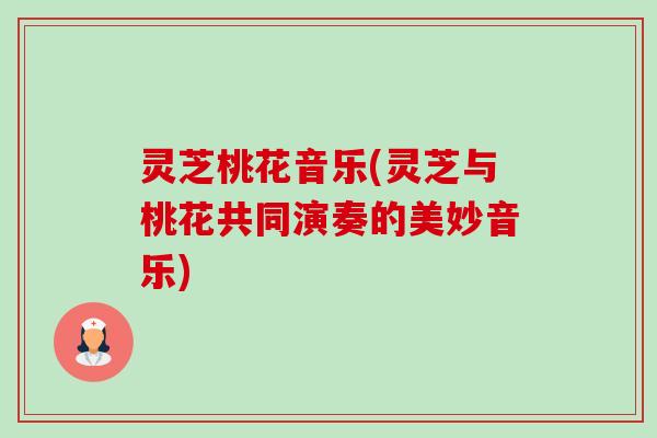 灵芝桃花音乐(灵芝与桃花共同演奏的美妙音乐) 灵芝桃花音乐(灵芝与桃花共同演奏的美妙音乐)