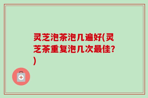 灵芝泡茶泡几遍好(灵芝茶重复泡几次佳?) 灵芝泡茶泡几遍好(灵芝茶重复泡几次佳?)