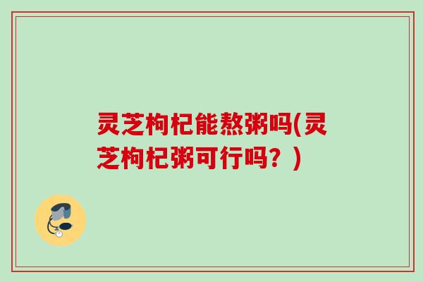 灵芝枸杞能熬粥吗(灵芝枸杞粥可行吗?) 灵芝枸杞能熬粥吗(灵芝枸杞粥可行吗?)