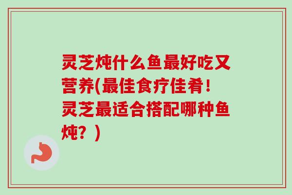灵芝炖什么鱼好吃又营养(佳食疗佳肴!灵芝适合搭配哪种鱼炖?) 灵芝炖什么鱼好吃又营养(佳食疗佳肴!灵芝适合搭配哪种鱼炖?)